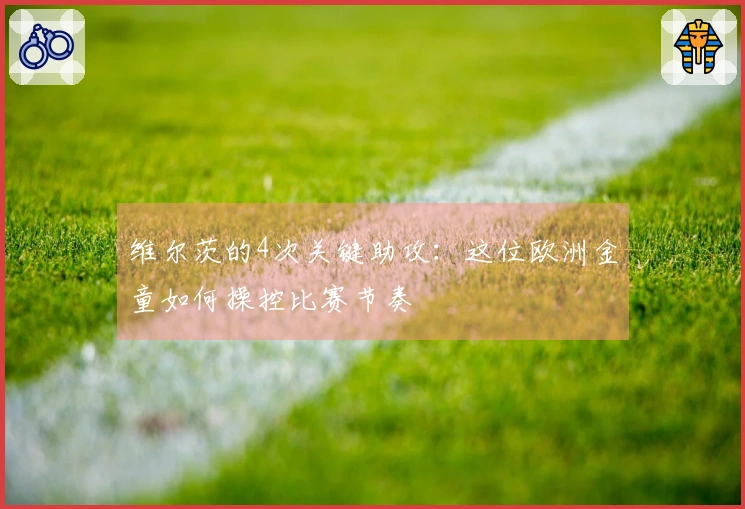 维尔茨的4次关键助攻：这位欧洲金童如何操控比赛节奏