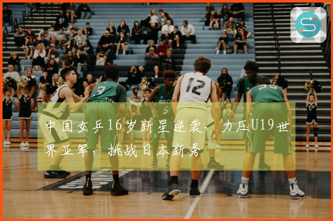 中国女乒16岁新星逆袭，力压U19世界亚军，挑战日本新秀