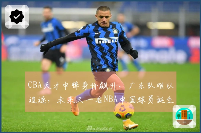 CBA天才中锋身价飙升，广东队难以追逐，未来又一名NBA中国球员诞生？