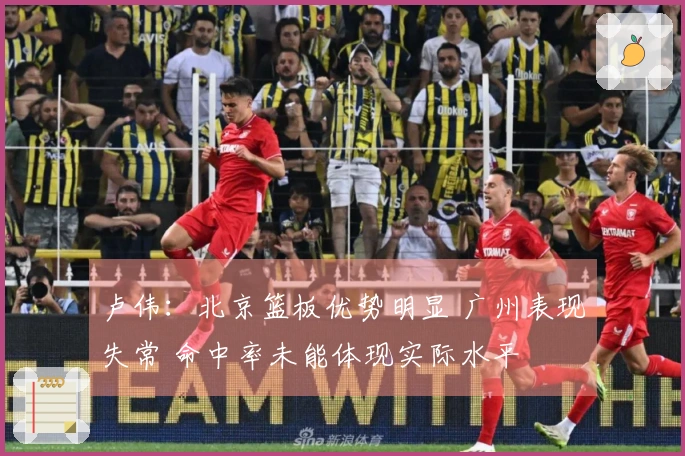 卢伟：北京篮板优势明显 广州表现失常 命中率未能体现实际水平
