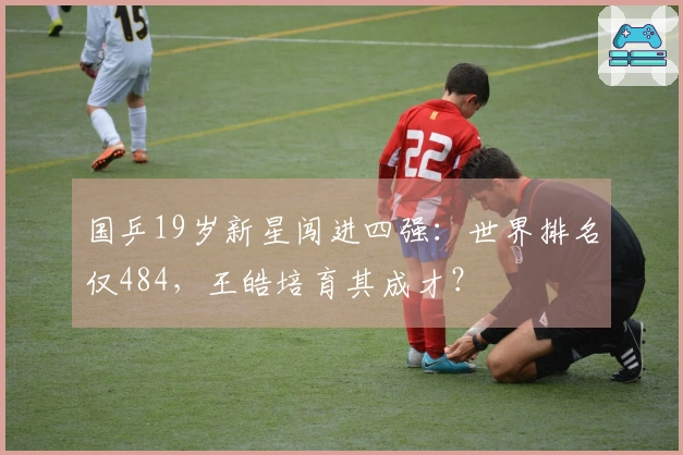 国乒19岁新星闯进四强：世界排名仅484，王皓培育其成才？