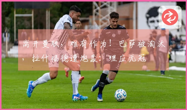 离开曼联，难有作为！巴萨被淘汰，拉什福德遭炮轰：理应无冠