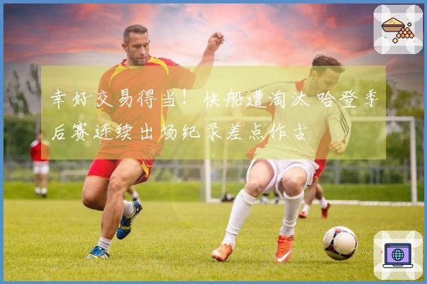 幸好交易得当！快船遭淘汰 哈登季后赛连续出场纪录差点作古