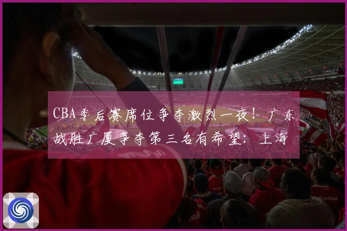 CBA季后赛席位争夺激烈一夜！广东战胜广厦争夺第三名有希望：上海已提前锁定头名
