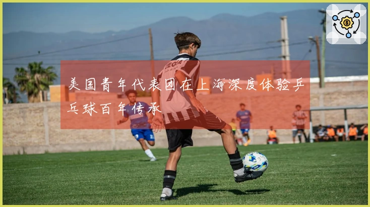 美国青年代表团在上海深度体验乒乓球百年传承