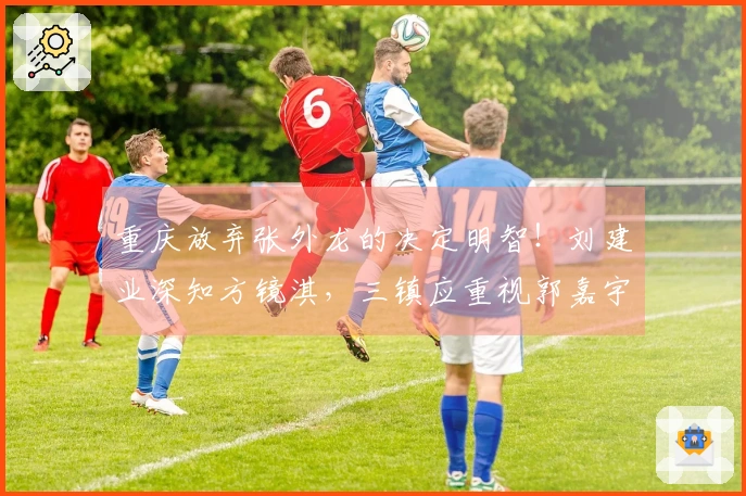 重庆放弃张外龙的决定明智！刘建业深知方镜淇，三镇应重视郭嘉宇的锻炼