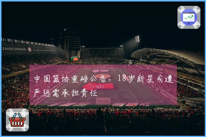 中国篮协重磅公告，18岁新星或遭严惩需承担责任