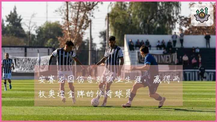 安赛龙因伤告别职业生涯，赢得两枚奥运金牌的传奇球员