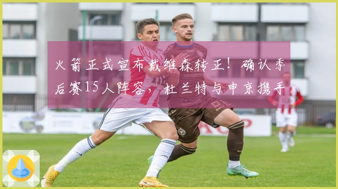 火箭正式宣布戴维森转正！确认季后赛15人阵容，杜兰特与申京携手争夺冠军