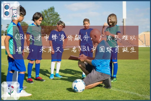 CBA天才中锋身价飙升，广东队难以追逐，未来又一名NBA中国球员诞生？