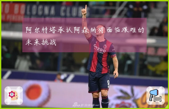 阿尔特塔承认阿森纳将面临艰难的未来挑战