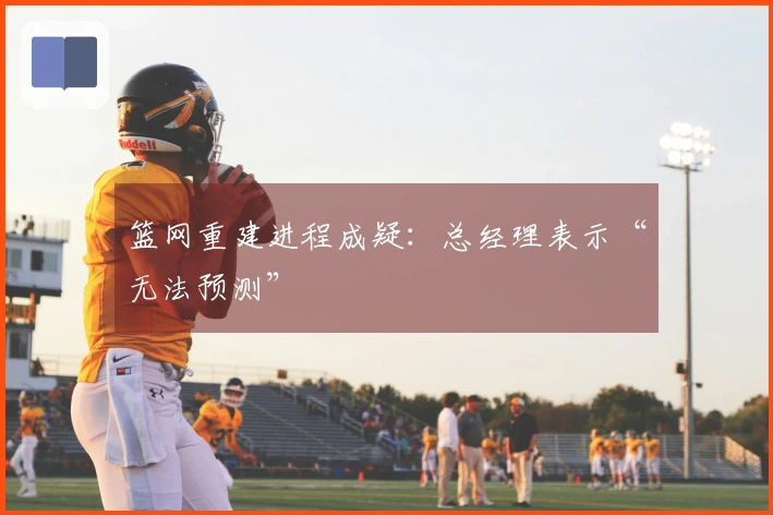 篮网重建进程成疑：总经理表示“无法预测”