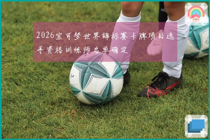 2026宝可梦世界锦标赛卡牌项目选手资格训练师名单确定
