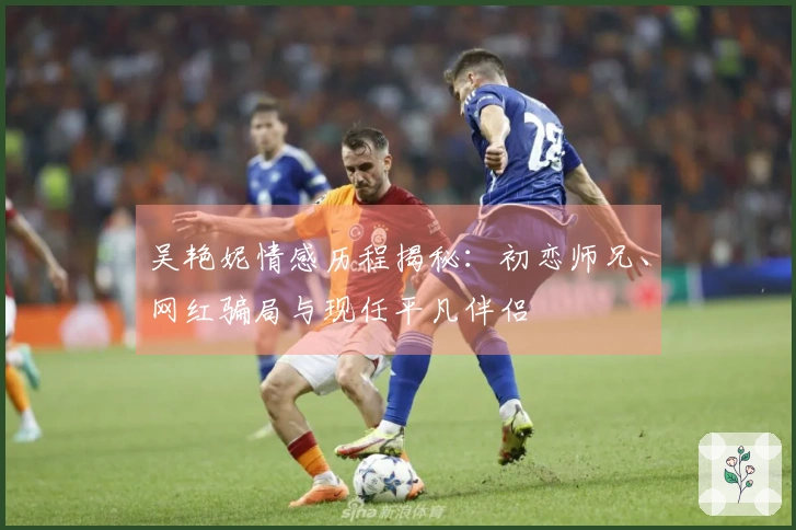 吴艳妮情感历程揭秘：初恋师兄、网红骗局与现任平凡伴侣