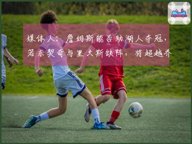 媒体人：詹姆斯能否助湖人夺冠，若东契奇与里夫斯缺阵，将超越乔丹