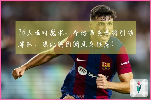 76人面对魔术，乔治马克西将引领球队，恩比德因阑尾炎缺席！