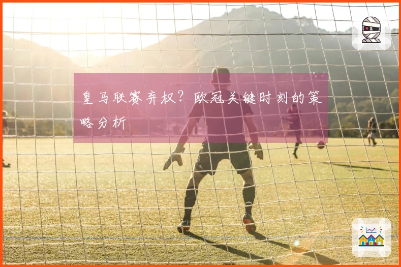 皇马联赛弃权？欧冠关键时刻的策略分析
