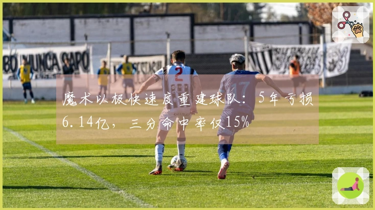 魔术以极快速度重建球队：5年亏损6.14亿，三分命中率仅15%