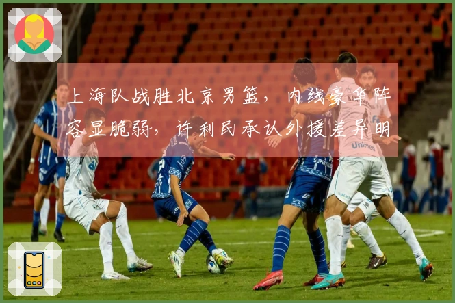 上海队战胜北京男篮，内线豪华阵容显脆弱，许利民承认外援差异明显