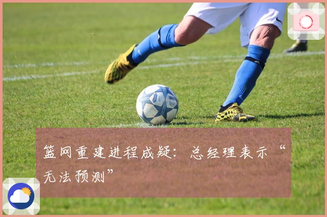 篮网重建进程成疑：总经理表示“无法预测”